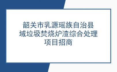 韶关市乳源瑶族自治县域垃圾焚烧炉渣综合处理项目招商